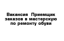 Вакансия  Приемщик заказов в мастерскую по ремонту обуви 